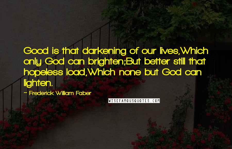 Frederick William Faber Quotes: Good is that darkening of our lives,Which only God can brighten;But better still that hopeless load,Which none but God can lighten.