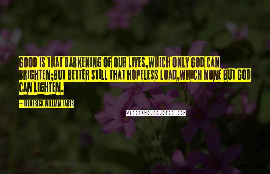 Frederick William Faber Quotes: Good is that darkening of our lives,Which only God can brighten;But better still that hopeless load,Which none but God can lighten.