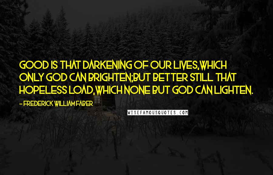 Frederick William Faber Quotes: Good is that darkening of our lives,Which only God can brighten;But better still that hopeless load,Which none but God can lighten.