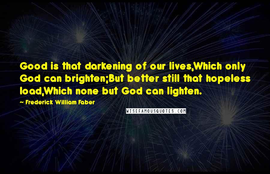 Frederick William Faber Quotes: Good is that darkening of our lives,Which only God can brighten;But better still that hopeless load,Which none but God can lighten.