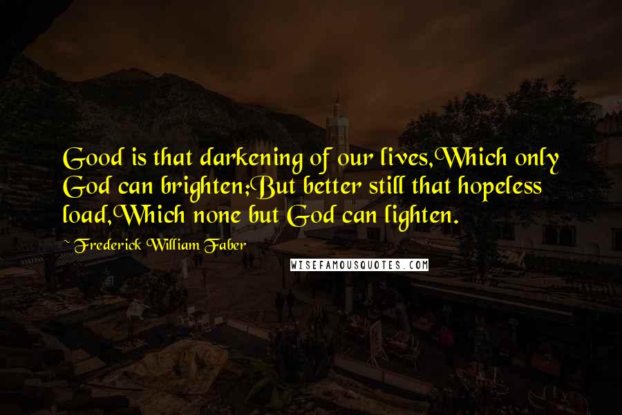 Frederick William Faber Quotes: Good is that darkening of our lives,Which only God can brighten;But better still that hopeless load,Which none but God can lighten.