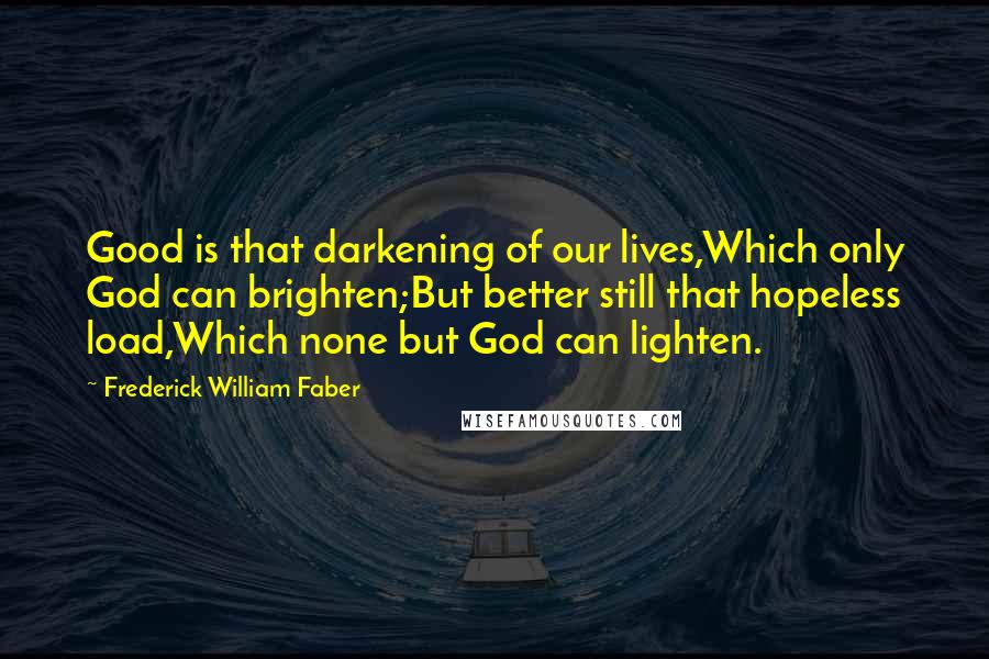 Frederick William Faber Quotes: Good is that darkening of our lives,Which only God can brighten;But better still that hopeless load,Which none but God can lighten.