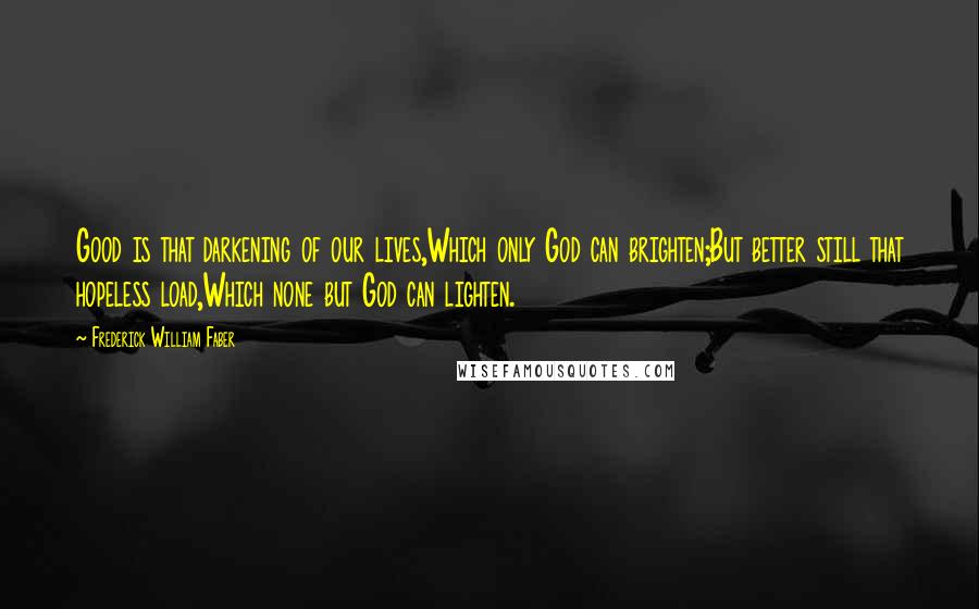 Frederick William Faber Quotes: Good is that darkening of our lives,Which only God can brighten;But better still that hopeless load,Which none but God can lighten.