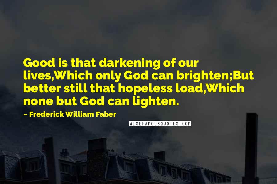 Frederick William Faber Quotes: Good is that darkening of our lives,Which only God can brighten;But better still that hopeless load,Which none but God can lighten.