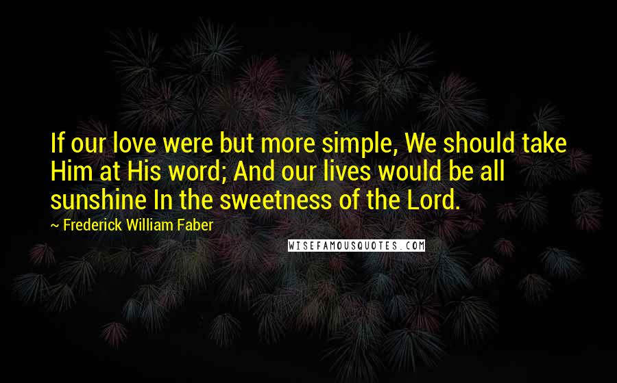 Frederick William Faber Quotes: If our love were but more simple, We should take Him at His word; And our lives would be all sunshine In the sweetness of the Lord.