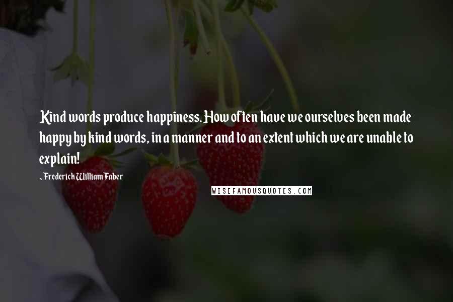 Frederick William Faber Quotes: Kind words produce happiness. How often have we ourselves been made happy by kind words, in a manner and to an extent which we are unable to explain!