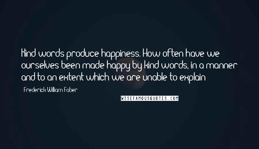 Frederick William Faber Quotes: Kind words produce happiness. How often have we ourselves been made happy by kind words, in a manner and to an extent which we are unable to explain!