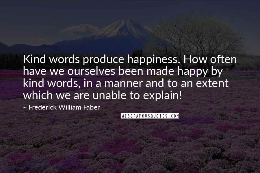 Frederick William Faber Quotes: Kind words produce happiness. How often have we ourselves been made happy by kind words, in a manner and to an extent which we are unable to explain!