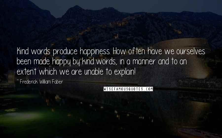 Frederick William Faber Quotes: Kind words produce happiness. How often have we ourselves been made happy by kind words, in a manner and to an extent which we are unable to explain!