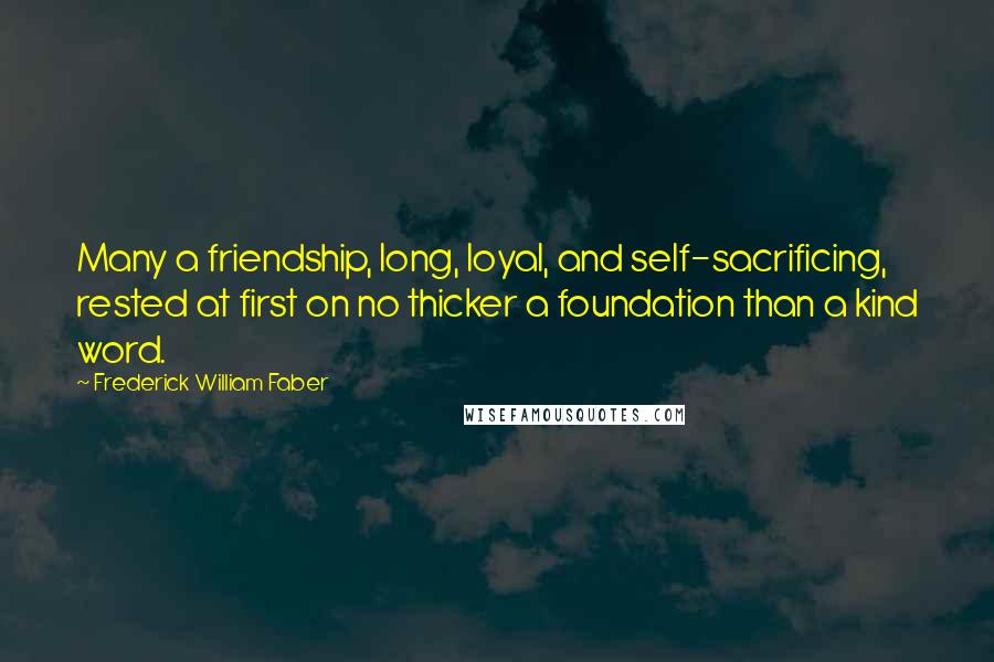 Frederick William Faber Quotes: Many a friendship, long, loyal, and self-sacrificing, rested at first on no thicker a foundation than a kind word.