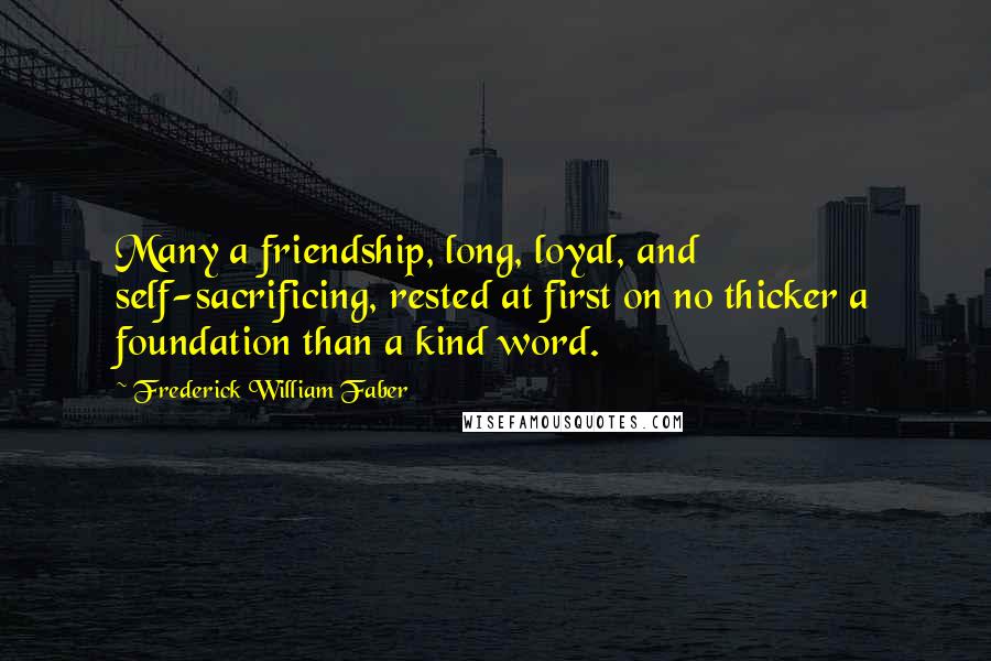 Frederick William Faber Quotes: Many a friendship, long, loyal, and self-sacrificing, rested at first on no thicker a foundation than a kind word.