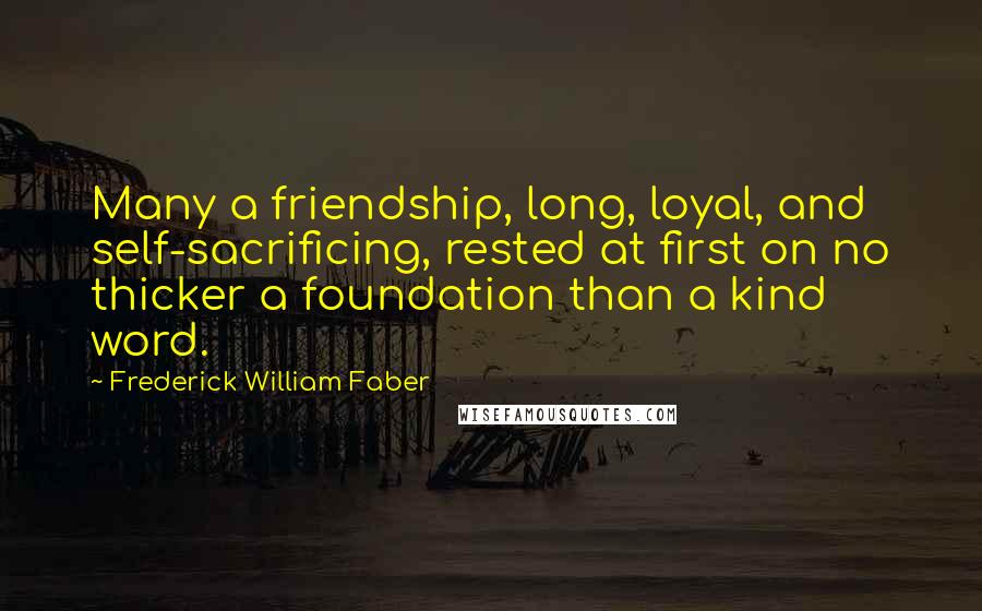 Frederick William Faber Quotes: Many a friendship, long, loyal, and self-sacrificing, rested at first on no thicker a foundation than a kind word.