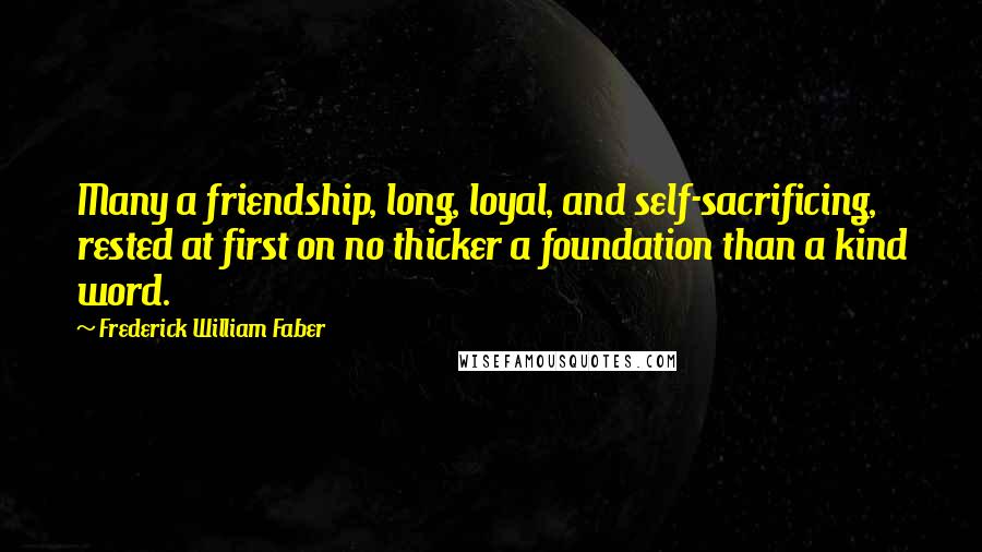 Frederick William Faber Quotes: Many a friendship, long, loyal, and self-sacrificing, rested at first on no thicker a foundation than a kind word.