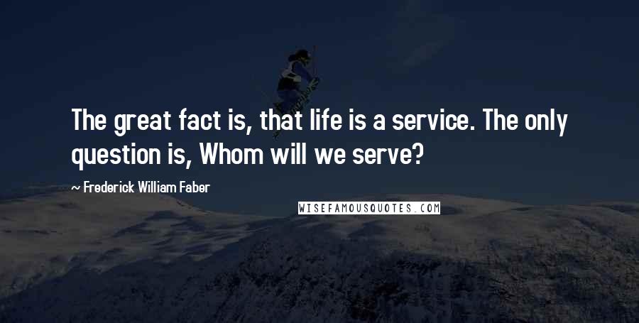 Frederick William Faber Quotes: The great fact is, that life is a service. The only question is, Whom will we serve?
