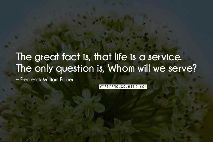 Frederick William Faber Quotes: The great fact is, that life is a service. The only question is, Whom will we serve?