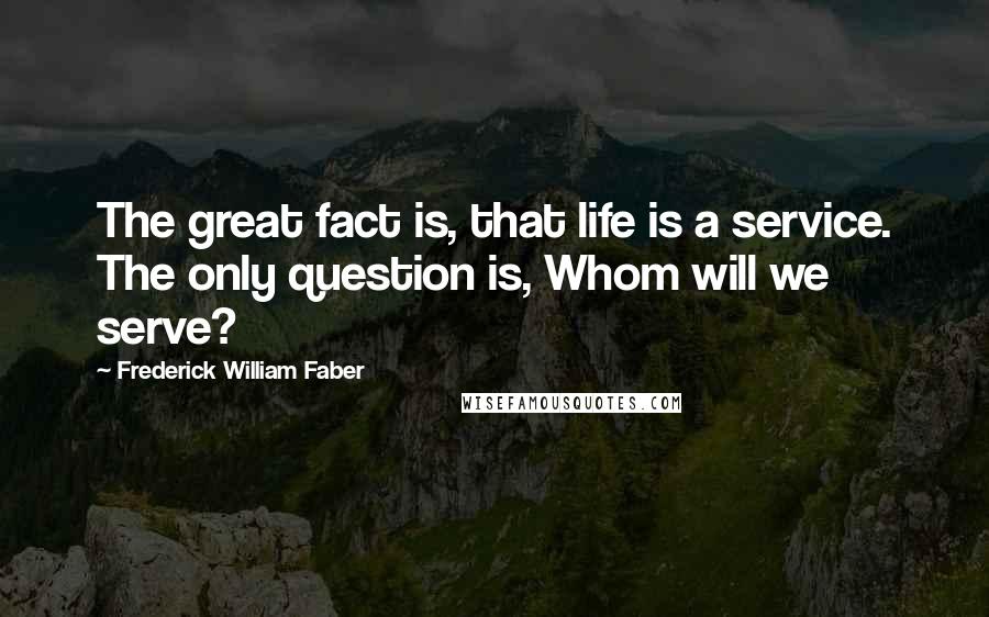 Frederick William Faber Quotes: The great fact is, that life is a service. The only question is, Whom will we serve?