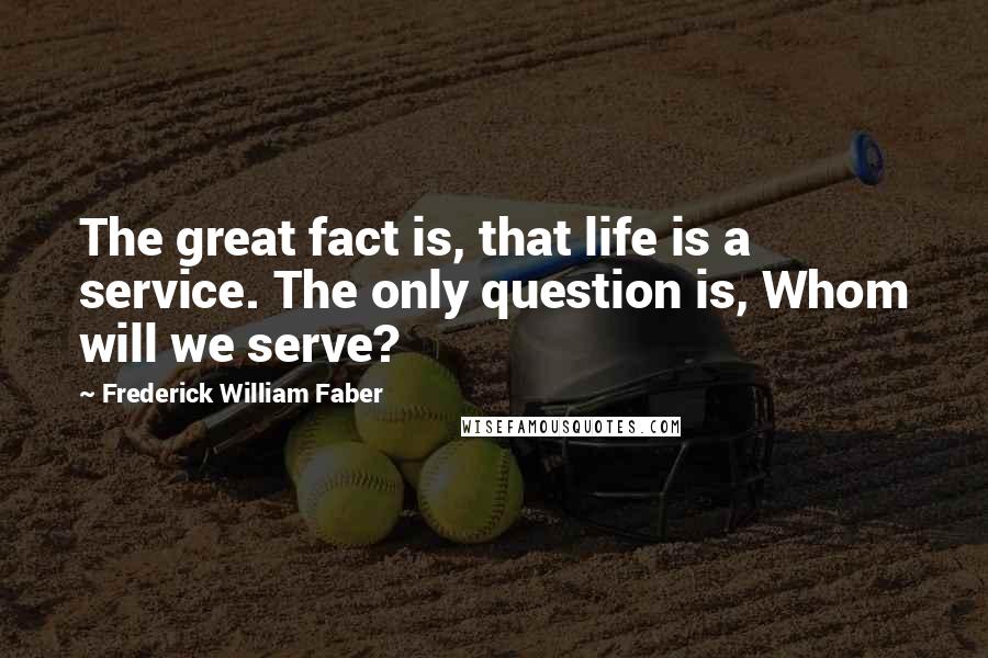 Frederick William Faber Quotes: The great fact is, that life is a service. The only question is, Whom will we serve?