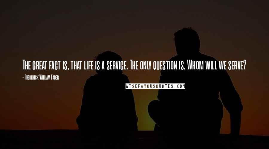 Frederick William Faber Quotes: The great fact is, that life is a service. The only question is, Whom will we serve?