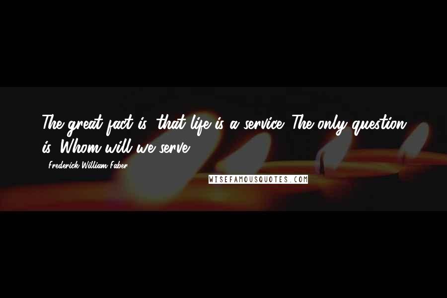 Frederick William Faber Quotes: The great fact is, that life is a service. The only question is, Whom will we serve?