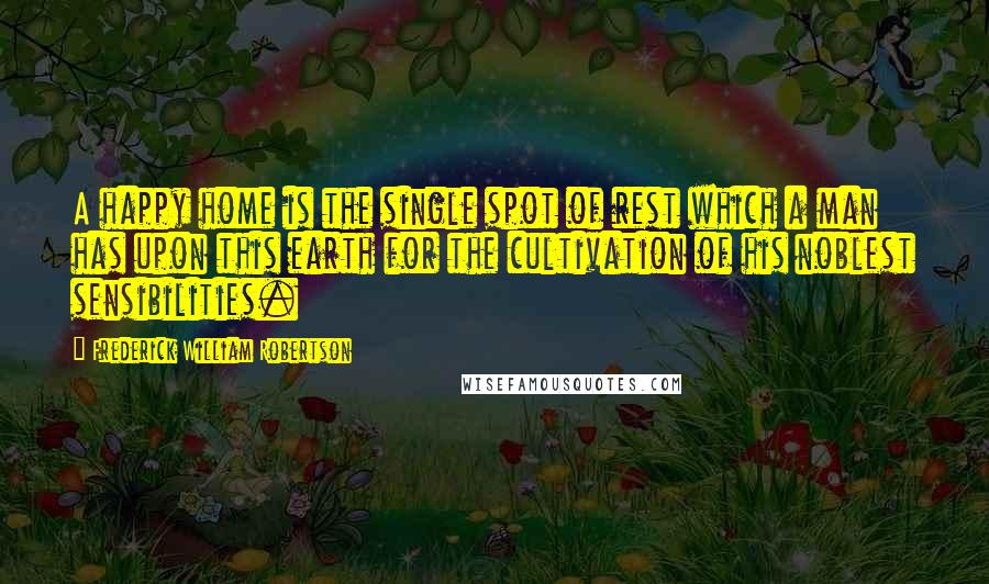 Frederick William Robertson Quotes: A happy home is the single spot of rest which a man has upon this earth for the cultivation of his noblest sensibilities.