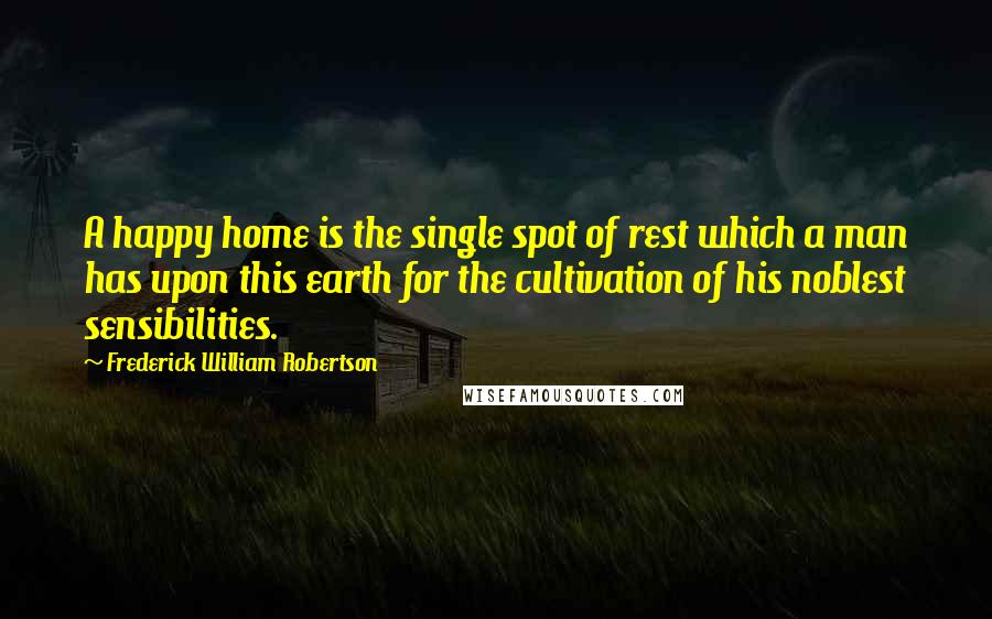 Frederick William Robertson Quotes: A happy home is the single spot of rest which a man has upon this earth for the cultivation of his noblest sensibilities.