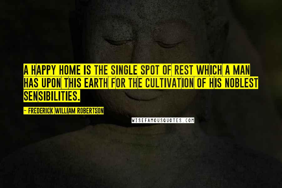 Frederick William Robertson Quotes: A happy home is the single spot of rest which a man has upon this earth for the cultivation of his noblest sensibilities.