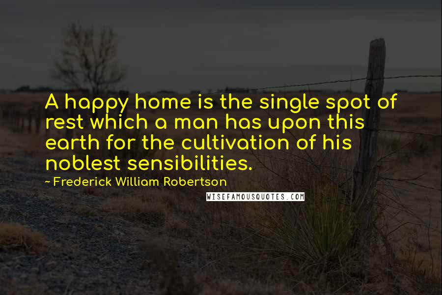 Frederick William Robertson Quotes: A happy home is the single spot of rest which a man has upon this earth for the cultivation of his noblest sensibilities.