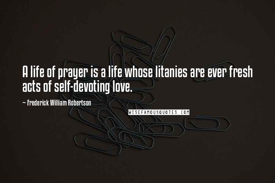 Frederick William Robertson Quotes: A life of prayer is a life whose litanies are ever fresh acts of self-devoting love.