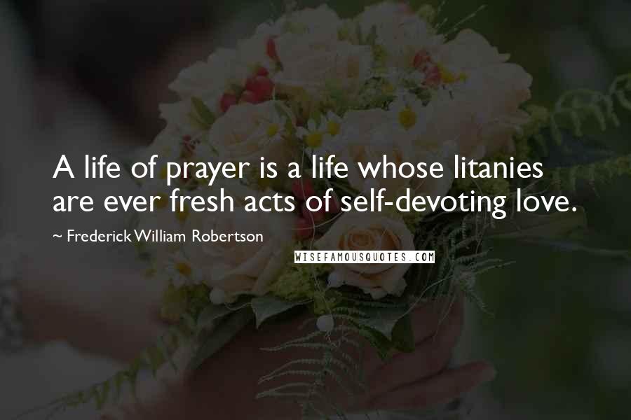 Frederick William Robertson Quotes: A life of prayer is a life whose litanies are ever fresh acts of self-devoting love.