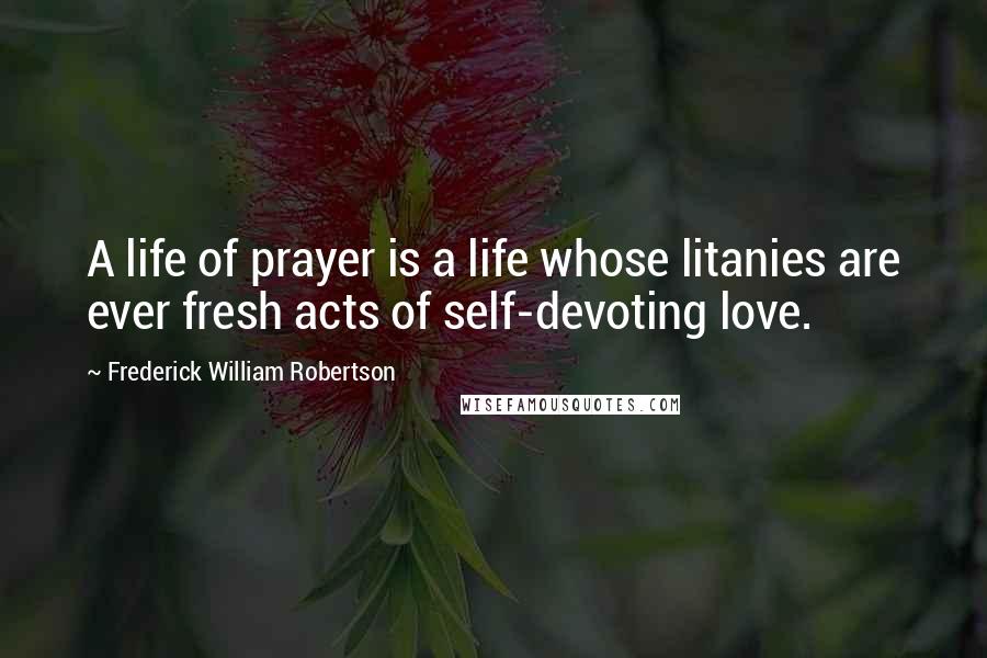 Frederick William Robertson Quotes: A life of prayer is a life whose litanies are ever fresh acts of self-devoting love.