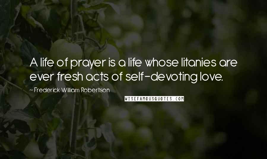 Frederick William Robertson Quotes: A life of prayer is a life whose litanies are ever fresh acts of self-devoting love.