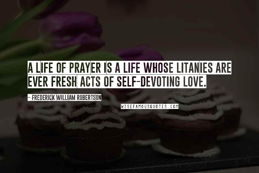 Frederick William Robertson Quotes: A life of prayer is a life whose litanies are ever fresh acts of self-devoting love.