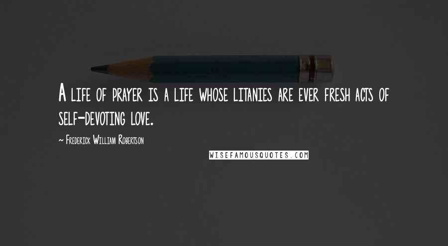 Frederick William Robertson Quotes: A life of prayer is a life whose litanies are ever fresh acts of self-devoting love.