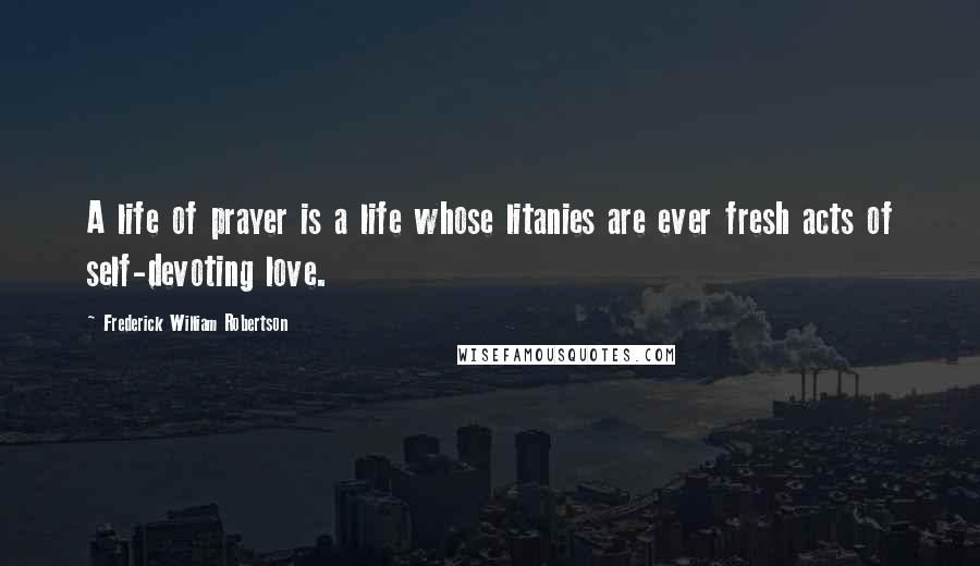 Frederick William Robertson Quotes: A life of prayer is a life whose litanies are ever fresh acts of self-devoting love.