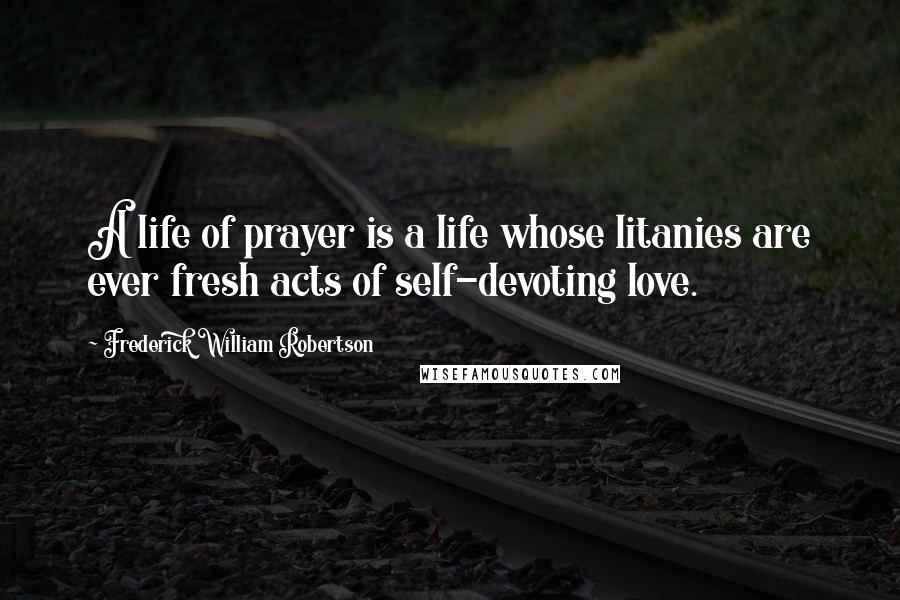 Frederick William Robertson Quotes: A life of prayer is a life whose litanies are ever fresh acts of self-devoting love.