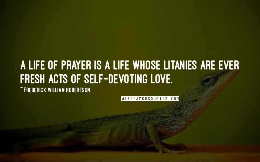 Frederick William Robertson Quotes: A life of prayer is a life whose litanies are ever fresh acts of self-devoting love.