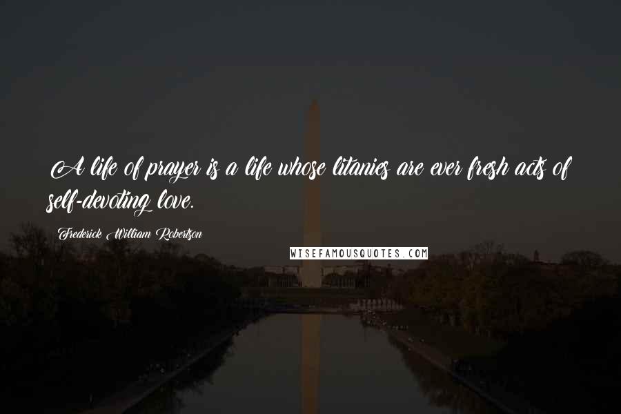 Frederick William Robertson Quotes: A life of prayer is a life whose litanies are ever fresh acts of self-devoting love.