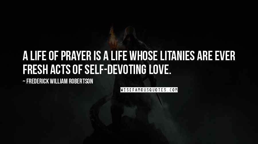 Frederick William Robertson Quotes: A life of prayer is a life whose litanies are ever fresh acts of self-devoting love.