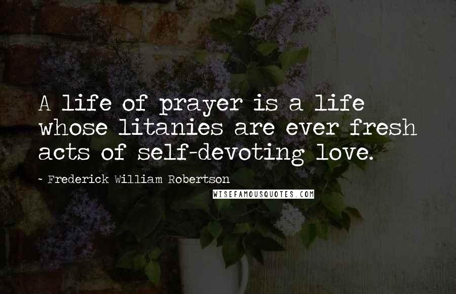 Frederick William Robertson Quotes: A life of prayer is a life whose litanies are ever fresh acts of self-devoting love.