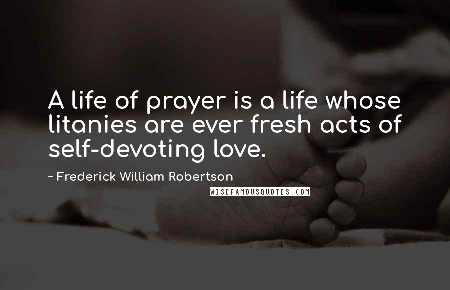 Frederick William Robertson Quotes: A life of prayer is a life whose litanies are ever fresh acts of self-devoting love.