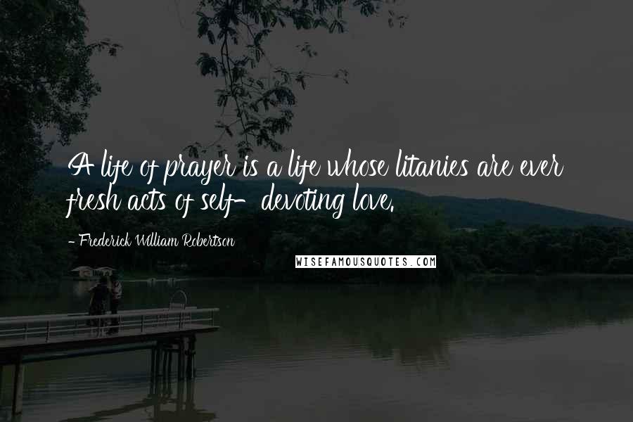 Frederick William Robertson Quotes: A life of prayer is a life whose litanies are ever fresh acts of self-devoting love.