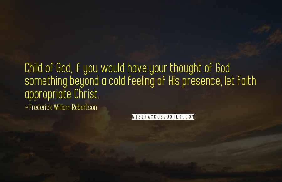 Frederick William Robertson Quotes: Child of God, if you would have your thought of God something beyond a cold feeling of His presence, let faith appropriate Christ.