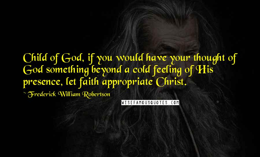 Frederick William Robertson Quotes: Child of God, if you would have your thought of God something beyond a cold feeling of His presence, let faith appropriate Christ.