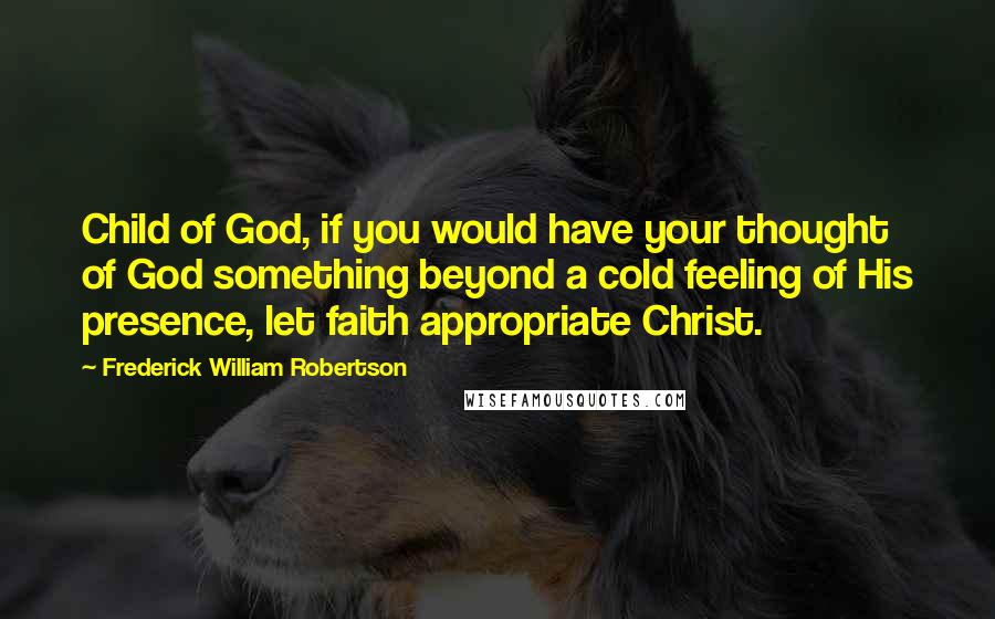 Frederick William Robertson Quotes: Child of God, if you would have your thought of God something beyond a cold feeling of His presence, let faith appropriate Christ.