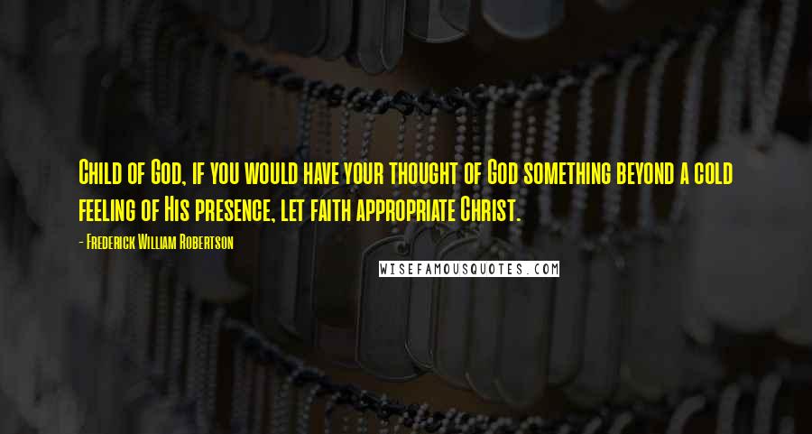 Frederick William Robertson Quotes: Child of God, if you would have your thought of God something beyond a cold feeling of His presence, let faith appropriate Christ.