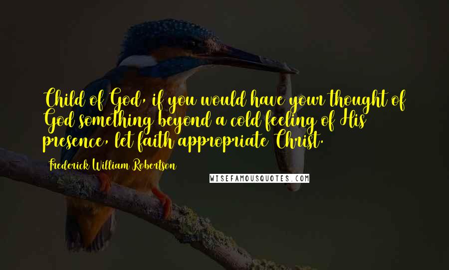 Frederick William Robertson Quotes: Child of God, if you would have your thought of God something beyond a cold feeling of His presence, let faith appropriate Christ.