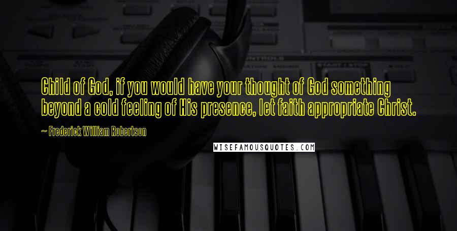 Frederick William Robertson Quotes: Child of God, if you would have your thought of God something beyond a cold feeling of His presence, let faith appropriate Christ.