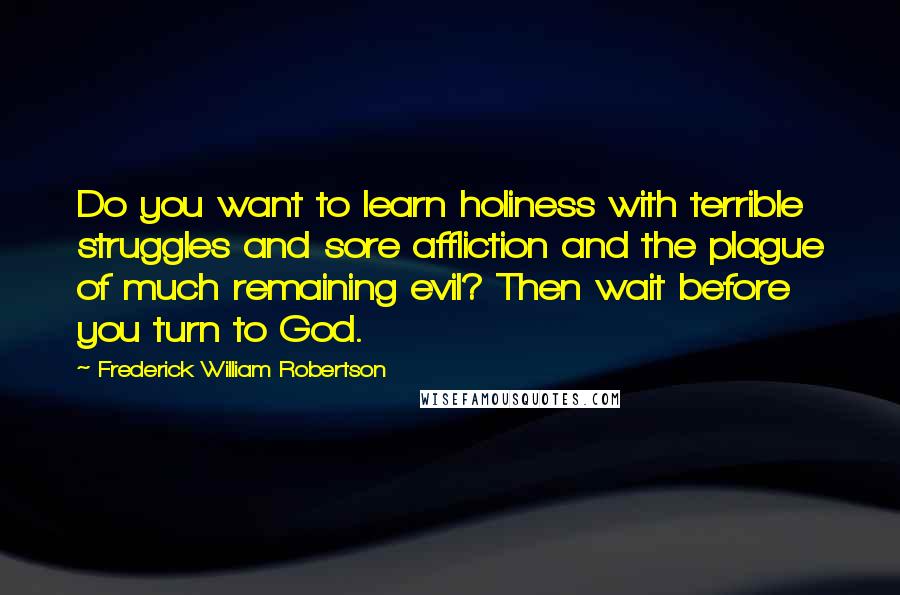 Frederick William Robertson Quotes: Do you want to learn holiness with terrible struggles and sore affliction and the plague of much remaining evil? Then wait before you turn to God.