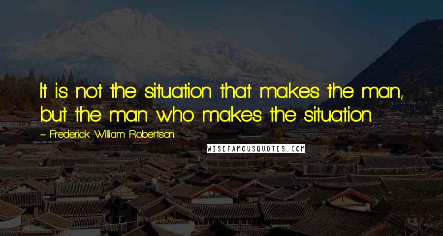 Frederick William Robertson Quotes: It is not the situation that makes the man, but the man who makes the situation.