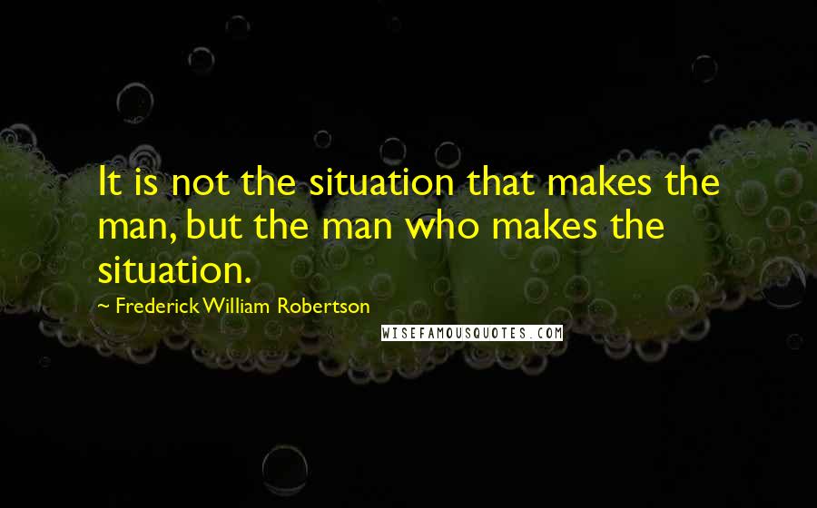 Frederick William Robertson Quotes: It is not the situation that makes the man, but the man who makes the situation.